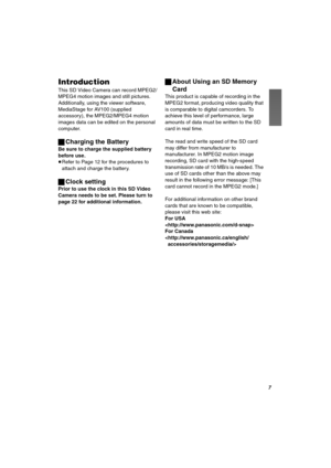 Page 7T
fåíêçÇìÅíáçå
This SD Video Camera can record MPEG2/
MPEG4 motion images and still pictures. 
Additionally, using the viewer software, 
MediaStage for AV100 (supplied 
accessory), the MPEG2/MPEG4 motion 
images data can be edited on the personal 
computer.
ªCharging the Battery
Be sure to charge the supplied battery 
before use.
≥Refer to Page 12 for the procedures to 
attach and charge the battery.
ªClock setting
Prior to use the clock in this SD Video 
Camera needs to be set. Please turn to 
page 22...