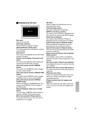 Page 73TP
ªDisplayed by the text
[No card.]Card is not inserted.[Card door opened.]
The Card Door is opened. Close it.[Write protected. Check card.]The write protect tab of SD Memory Card is 
set to [LOCK].
[Card error.]This card is incompatible with the SD Video 
Camera. Format it.
[Card is not formatted. Format the card 
now?]
This card is formatted by other equipment. 
Format with the SD Video Camera.
[This card cannot record in MPEG2 
mode.]
You cannot record MPEG2 motion images 
on some cards. (l27)
[This...