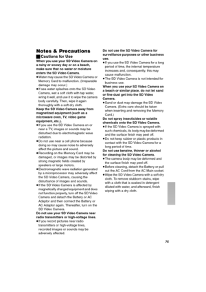 Page 75TR
kçíÉë=C=mêÉÅ~ìíáçåë
ªCautions for Use
When you use your SD Video Camera on 
a rainy or snowy day or on a beach, 
make sure that no water or moisture 
enters the SD Video Camera.
≥Water may cause the SD Video Camera or 
Memory Card to malfunction. (Irreparable 
damage may occur.)
≥If sea water splashes onto the SD Video 
Camera, wet a soft cloth with tap water, 
wring it well, and use it to wipe the camera 
body carefully. Then, wipe it again 
thoroughly with a soft dry cloth.
Keep the SD Video Camera...