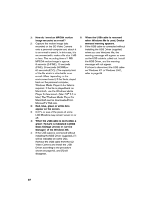 Page 88UU
2: How do I send an MPEG4 motion 
image recorded as e-mail?
2: Capture the motion image data 
recorded on the SD Video Camera 
onto a personal computer and attach it 
to an e-mail to send it. In this case, it is 
recommended to make a file size 1 MB 
or less. The recording time of 1 MB 
MPEG4 motion image is approx. 
8 seconds (S-FINE), 15 seconds 
(FINE), 20 seconds (NORM) or 
60 seconds (ECO). (The capacity limit 
of the file which is attachable to an 
e-mail differs depending on the 
environment...