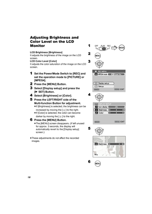 Page 1818
Adjusting Brightness and 
Color Level on the LCD 
Monitor
LCD Brightness [Brightness]
It adjusts the brightness of the image on the LCD 
screen.
LCD Color Level [Color]
It adjusts the color saturation of the image on the LCD 
screen.
1Set the Power/Mode Switch to [REC] and 
set the operation mode to [PICTURE] or 
[MPEG4].
2Press the [MENU] Button.
3Select [Display setup] and press the 
[1SET] Button.
4Select [Brightness] or [Color].
5Press the LEFT/RIGHT side of the 
Multi-function Button for...