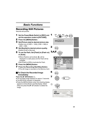 Page 19
19
Basic Functions
Recording Still Pictures
Records still pictures. 
1Set the Power/Mode Switch to [REC] and 
set the operation mode to [PICTURE].
2Press the [MENU] Button.
3Set [Picture size] to desired picture size.
≥Select one of [1600 k1200], [1280 k960] or 
[640 k480].
4Set [Quality] to desired picture quality.
≥Select [Fine] or [Normal].
5To use the flash, Set [Flash] to [Flash on] 
or [Auto].
≥When [Flash] is set to [Auto],   will be 
displayed in a dark place and the Flash will be 
available.
≥...