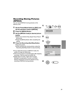 Page 2121
Recording Moving Pictures 
(MPEG4)
You can record MPEG4 moving pictures on the 
Memory Card.
1Set the Power/Mode Switch to [REC] and 
set the operation mode to [MPEG4].
2Press the [MENU] Button.
3Set the [MPEG4 mode] to desired picture 
quality.
≥Select one of [Extra fine], [Super fine], [Fine] or 
[Economy].
≥Press the [MENU] Button after completing the 
setting. 
4Press the Recording Start/Stop Button.
≥Recording starts.
≥While recording the moving picture, press the 
Recording Start/Stop Button to...