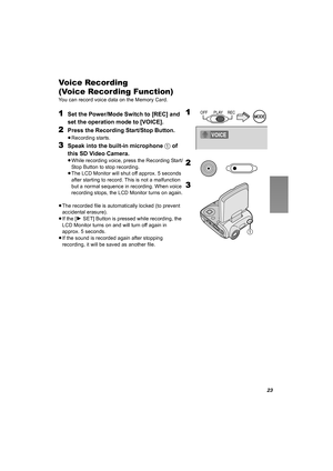 Page 2323
Voice Recording  
(Voice Recording Function)
You can record voice data on the Memory Card.
1Set the Power/Mode Switch to [REC] and 
set the operation mode to [VOICE].
2Press the Recording Start/Stop Button.
≥Recording starts.
3Speak into the built-in microphone 1 of 
this SD Video Camera.
≥While recording voice, press the Recording Start/
Stop Button to stop recording.
≥The LCD Monitor will shut off approx. 5 seconds 
after starting to record. This is not a malfunction 
but a normal sequence in...