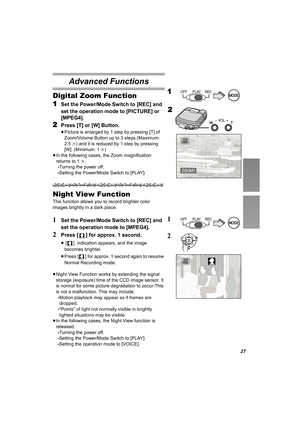 Page 2727
Advanced Functions
Digital Zoom Function
1
Set the Power/Mode Switch to [REC] and 
set the operation mode to [PICTURE] or 
[MPEG4].
2Press [T] or [W] Button.
≥Picture is enlarged by 1 step by pressing [T] of 
Zoom/Volume Button up to 3 steps (Maximum: 
2.5k) and it is reduced by 1 step by pressing 
[W]. (Minimum: 1k)
≥In the following cases, the Zoom magnification 
returns to 1k.
-Turning the power off.
-Setting the Power/Mode Switch to [PLAY].
Night View Function
This function allows you to record...