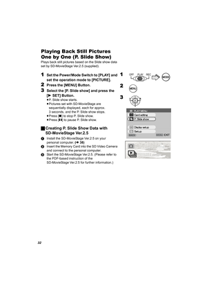 Page 3232
Playing Back Still Pictures 
One by One (P. Slide Show)
Plays back still pictures based on the Slide show data 
set by SD-MovieStage Ver.2.5 (supplied).
1Set the Power/Mode Switch to [PLAY] and 
set the operation mode to [PICTURE].
2Press the [MENU] Button.
3Select the [P. Slide show] and press the 
[1SET] Button.
≥P. Slide show starts.
≥Pictures set with SD-MovieStage are 
sequentially displayed, each for approx. 
3 seconds, and the P. Slide show stops.
≥Press [∫] to stop P. Slide show.
≥Press [;] to...