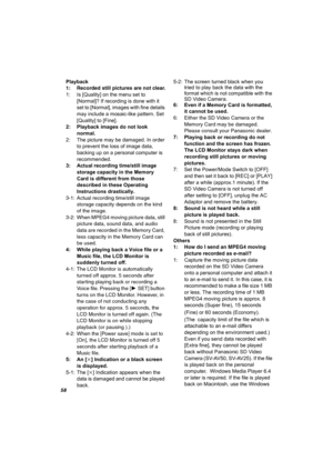 Page 5858
Playback
1: Recorded still pictures are not clear.
1: Is [Quality] on the menu set to 
[Normal]? If recording is done with it 
set to [Normal], images with fine details 
may include a mosaic-like pattern. Set 
[Quality] to [Fine]. 
2: Playback images do not look 
normal.
2: The picture may be damaged. In order 
to prevent the loss of image data, 
backing up on a personal computer is 
recommended.
3: Actual recording time/still image 
storage capacity in the Memory 
Card is different from those...
