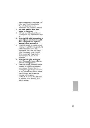 Page 5959
Media Player for Macintosh. (Mac OS® 
8.0 or later) The Windows Media 
Player for Macintosh can be 
downloaded from Microsoft’s Website.
2: Red, blue, green or white dots 
appear on the screen.
2: 0.01% or less of the pixels of some 
LCD Monitors may remain turned on or 
off.
3: When the USB cable is connected, a 
green [?] mark is indicated in [USB 
Mass Storage Device] in [Device 
Manager] of the Windows OS.
3: If the USB cable is connected without 
installing the USB Driver (supplied), [?] 
will be...