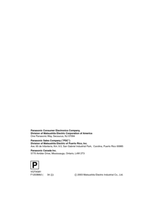 Page 68P
VQT0G81
F1203Mk0 (34A) Panasonic Consumer Electronics Company, 
Division of Matsushita Electric Corporation of America
One Panasonic Way, Secaucus, NJ 07094
Panasonic Sales Company (PSC)
Division of Matsushita Electric of Puerto Rico, Inc.
Ave. 65 de Infantería, Km. 9.5, San Gabriel Industrial Park,  Carolina, Puerto Rico 00985
Panasonic Canada Inc.
5770 Ambler Drive, Mississauga, Ontario, L4W 2T3
C 2003 Matsushita Electric Industrial Co., Ltd.
AV25PP.book  68 ページ  ２００３年１１月２５日　火曜日　午後１２時５分 