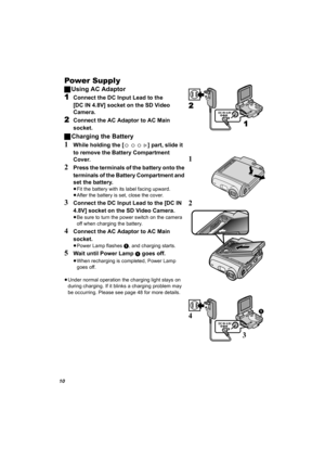 Page 1010
Power Supply
ªUsing AC Adaptor
1Connect the DC Input Lead to the 
[DC IN 4.8V] socket on the SD Video 
Camera.
2Connect the AC Adaptor to AC Main 
socket.
ªCharging the Battery
1While holding the [ ] part, slide it 
to remove the Battery Compartment 
Cover.
2Press the terminals of the battery onto the 
terminals of the Battery Compartment and 
set the battery.
≥Fit the battery with its label facing upward.
≥After the battery is set, close the cover.
3Connect the DC Input Lead to the [DC IN 
4.8V]...