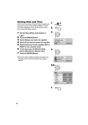 Page 2020
Setting Date and Time
At the time of purchase of the SD Video Camera, the 
date and time are not set ([PRESS MENU TO SET 
CLOCK] is displayed). First, set the date and time, 
then use the SD Video Camera.
1Set the Record/Play mode Switch to 
[]. 
2Press the [MENU] Button.
3Select [Setup] and press the Jog Ball.
4Select [Clock set] and press the Jog Ball.
5Select [Year] and roll the Jog Ball LEFT or 
RIGHT to set a desired value.
6In the same way, set [Month], [Day], 
[Hour], [Minute] to a desired...