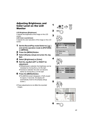 Page 2121
Adjusting Brightness and 
Color Level on the LCD 
Monitor
LCD Brightness [Brightness]
It adjusts the brightness of the image on the LCD 
screen.
LCD Color Level [Color]
It adjusts the color saturation of the image on the LCD 
screen.
1Set the Record/Play mode Switch to [ ] 
and set the operation mode to [PICTURE] 
or [MPEG4].
2Press the [MENU] Button.
3Select [Display setup] and press the Jog 
Ball.
4Select [Brightness] or [Color].
5Roll the Jog Ball LEFT or RIGHT for 
adjustment.
≥If [Brightness] is...