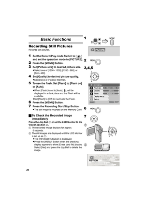 Page 2222
Basic Functions
Recording Still Pictures
Records still pictures. 
1Set the Record/Play mode Switch to [ ] 
and set the operation mode to [PICTURE].
2Press the [MENU] Button.
3Set [Picture size] to desired picture size.
≥Select one of [1600a1200], [1280a960], or 
[640a480].
4Set [Quality] to desired picture quality.
≥Select one of [Fine] or [Normal].
5To use the flash, Set [Flash] to [Flash on] 
or [Auto].
≥When [Flash] is set to [Auto],   will be 
displayed in a dark place and the Flash will be...