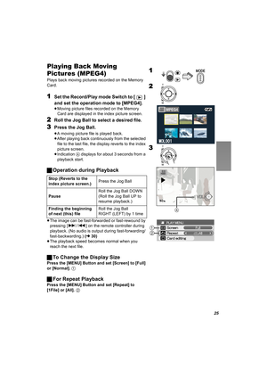 Page 2525
Playing Back Moving 
Pictures (MPEG4)
Plays back moving pictures recorded on the Memory 
Card.
1Set the Record/Play mode Switch to [ ] 
and set the operation mode to [MPEG4].
≥Moving picture files recorded on the Memory 
Card are displayed in the index picture screen.
2Roll the Jog Ball to select a desired file.
3Press the Jog Ball.
≥A moving picture file is played back.
≥After playing back continuously from the selected 
file to the last file, the display reverts to the index 
picture screen....