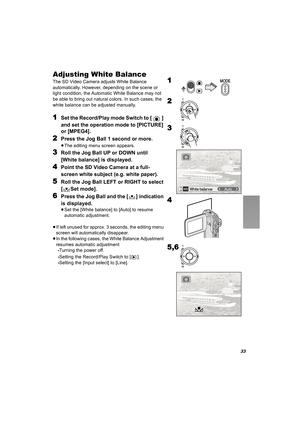 Page 3333
Adjusting White Balance
The SD Video Camera adjusts White Balance 
automatically. However, depending on the scene or 
light condition, the Automatic White Balance may not 
be able to bring out natural colors. In such cases, the 
white balance can be adjusted manually.
1Set the Record/Play mode Switch to [ ] 
and set the operation mode to [PICTURE] 
or [MPEG4].
2Press the Jog Ball 1 second or more.
≥The editing menu screen appears.
3Roll the Jog Ball UP or DOWN until 
[White balance] is displayed....