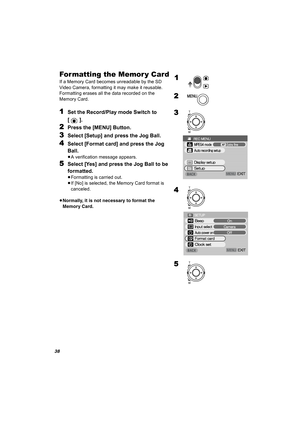 Page 3838
For matting the Memor y Card
If a Memory Card becomes unreadable by the SD 
Video Camera, formatting it may make it reusable. 
Formatting erases all the data recorded on the 
Memory Card. 
1Set the Record/Play mode Switch to 
[].
2Press the [MENU] Button.
3Select [Setup] and press the Jog Ball.
4Select [Format card] and press the Jog 
Ball.
≥A verification message appears.
5Select [Yes] and press the Jog Ball to be 
formatted.
≥Formatting is carried out.
≥If [No] is selected, the Memory Card format is...