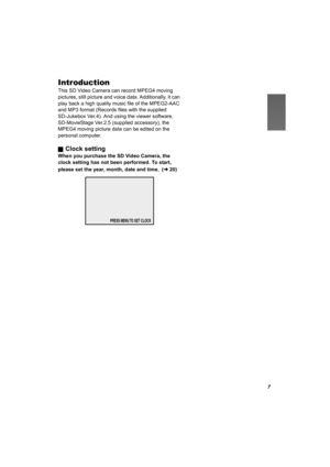 Page 77
Introduction
This SD Video Camera can record MPEG4 moving 
pictures, still picture and voice data. Additionally, it can 
play back a high quality music file of the MPEG2-AAC 
and MP3 format (Records files with the supplied 
SD-Jukebox Ver.4). And using the viewer software, 
SD-MovieStage Ver.2.5 (supplied accessory), the 
MPEG4 moving picture data can be edited on the 
personal computer.
ª
Clock setting
When you purchase the SD Video Camera, the 
clock setting has not been performed. To start, 
please...