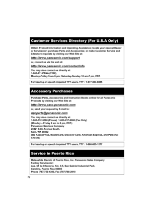 Page 7272
Customer Ser vices Director y (For U.S.A Only)
Obtain Product Information and Operating Assistance; locate your nearest Dealer 
or Servicenter; purchase Parts and Accessories; or make Customer Service and 
Literature requests by visiting our Web Site at:
http://www.panasonic.com/support
or, contact us via the web at:
http://www.panasonic.com/contactinfo
You may also contact us directly at:
1-800-211-PANA (7262),
Monday-Friday 9 am-9 pm; Saturday-Sunday 10 am-7 pm, EST.
For hearing or speech impaired...