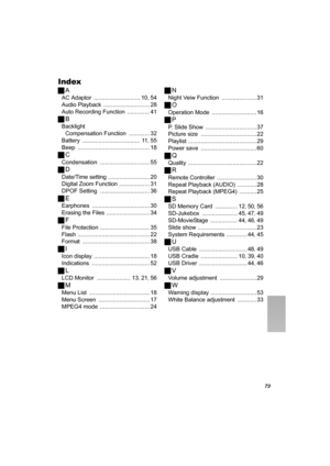 Page 7373
Index
ªA
AC Adaptor ............................. 10, 54
Audio Playback
 ............................. 28
Auto Recording Function
 .............. 41
ªB
Backlight 
Compensation Function
 ............. 32
Battery
 .................................... 11, 55
Beep
 ............................................. 18
ªC
Condensation ............................... 55
ªD
Date/Time setting .......................... 20
Digital Zoom Function
 ................... 31
DPOF Setting
 ..................................