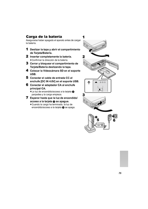 Page 7575
Carga de la batería
Asegurarse haber apagado el aparato antes de cargar 
la batería.
1Deslizar la tapa y abrir el compartimiento 
de Tarjeta/Batería.
2Insertar completamente la batería.
≥Confirmar la dirección de la batería.
3Cerrar y bloquear el compartimiento de 
Tarjeta/Batería deslizando la tapa.
4Colocar la Videocámara SD en el soporte 
USB.
5Conectar el cable de entrada CC al 
enchufe [DC IN 4.8V] en el soporte USB.
6Conectar el adaptador CA al enchufe 
principal CA.
≥La luz de encendido/acceso...