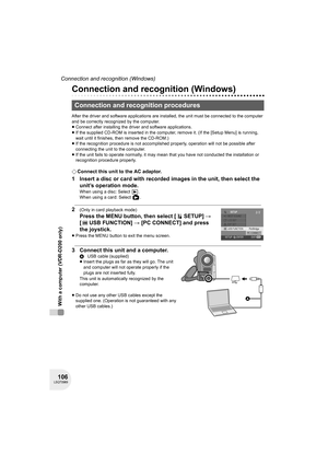 Page 106106LSQT0969
Connection and recognition (Windows)
With a computer (VDR-D200 only)
Connection and recognition (Windows)
After the driver and software applications are installed, the unit must be connected to the computer 
and be correctly recognized by the computer.
≥Connect after installing the driver and software applications.
≥If the supplied CD-ROM is inserted in the computer, remove it. (If the [Setup Menu] is running, 
wait until it finishes, then remove the CD-ROM.)
≥If the recognition procedure is...