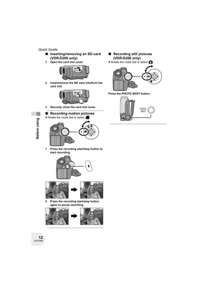 Page 1212LSQT0969
Before using
Quick Guide
∫Inserting/removing an SD card 
(VDR-D200 only)
1 Open the card slot cover.
2 Insert/remove the SD card into/from the 
card slot.
3 Securely close the card slot cover.
∫Recording motion pictures
≥Rotate the mode dial to select  .
1 Press the recording start/stop button to 
start recording.
2 Press the recording start/stop button 
again to pause recording.
∫Recording still pictures 
(VDR-D200 only)
≥Rotate the mode dial to select  .
Press the PHOTO SHOT button....