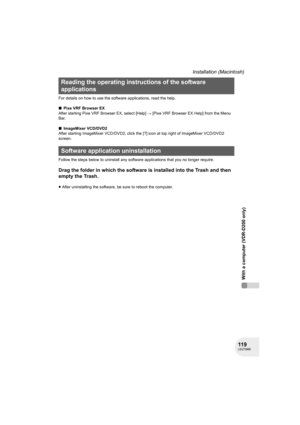 Page 119119LSQT0969
With a computer (VDR-D200 only)
Installation (Macintosh)
For details on how to use the software applications, read the help.
∫Pixe VRF Browser EX
After starting Pixe VRF Browser EX, select [Help] # [Pixe VRF Browser EX Help] from the Menu 
Bar.
∫ImageMixer VCD/DVD2
After starting ImageMixer VCD/DVD2, click the [?] icon at top right of ImageMixer VCD/DVD2 
screen.
Follow the steps below to uninstall any software applications that you no longer require.
Drag the folder in which the software is...