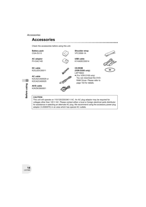 Page 1414LSQT0969
Before using
Accessories
Accessories
Check the accessories before using this unit.
Battery pack
CGA-DU12Shoulder strap
VFC3506-1A
AC adaptor
PV-DAC14DUSB cable
K1HA05CD0014
DC cable
K2GJ2DC00011CD-ROM
(VDR-D200 only)
LSFT0643
≥(For VDR-D100 only)
You can download the DVD-
RAM Driver. Please refer to 
page 102 for details. AC cable
K2CA2CA00029 or 
K2CA2CA00025
AV/S cable
K2KZ9CB00001
CAUTION:
This unit will operate on 110/120/220/240 V AC. An AC plug adaptor may be required for 
voltages other...