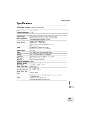 Page 147147LSQT0969
Specifications
Others
Specifications
DVD Video Camera: Information for your safety
Power source:DC 7.9 V/7.2 V
Power consumption:6.0 W
Signal systemEIA Standard: 525 lines, 60 fields NTSC color signal
Recording formatDVD Video Recording format (DVD-RAM, DVD-RW)
DVD-Video format (DVD-RW, DVD-R)
Image sensor1/6-inch CCD image sensor
Total pixels approx. 680 K
Effective pixels Motion picture: approx. 340 K
Lens30k power zoom
F1.8–F3.9 (f = 1.90 mm to 57.0 mm, 
35 mm equivalent: 35.7 mm to 1072...