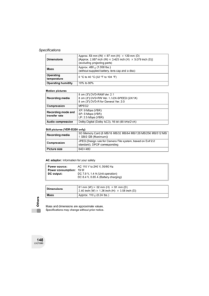 Page 148148LSQT0969
Specifications
Others
Motion pictures
Still pictures (VDR-D200 only)
AC adaptor: Information for your safety
Mass and dimensions are approximate values.
Specifications may change without prior notice.
DimensionsApprox. 53 mm (W)k87 mm (H) k129 mm (D)
[Approx. 2.087 inch (W)k3.425 inch (H) k5.079 inch (D)]
(excluding projecting parts)
MassApprox. 480g (1.058 lbs.)
(without supplied battery, lens cap and a disc) 
Operating 
temperature0°Cto40°C (32°Fto104°F)
Operating humidity10% to 80%...