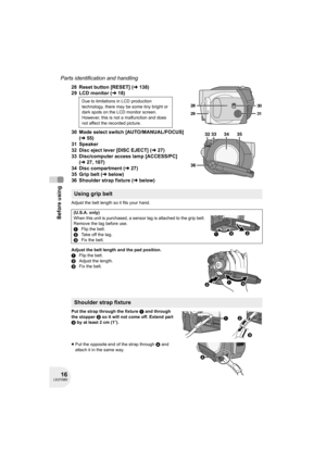 Page 1616LSQT0969
Before using
Parts identification and handling
28 Reset button [RESET] (l138)
29 LCD monitor (l18)
30 Mode select switch [AUTO/MANUAL/FOCUS] 
(l55)
31 Speaker
32 Disc eject lever [DISC EJECT] (l27)
33 Disc/computer access lamp [ACCESS/PC] 
(l27, 107)
34 Disc compartment (l27)
35 Grip belt (lbelow)
36 Shoulder strap fixture (lbelow)
Adjust the belt length so it fits your hand.
Adjust the belt length and the pad position.
1Flip the belt.
2Adjust the length.
3Fix the belt.
Put the strap through...