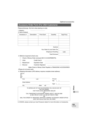 Page 151151LSQT0969
Optional accessories
Others
In CANADA, please contact your local Panasonic dealer for more information on Accessories.
Accessory Order Form (For USA Customers)
TO OBTAIN ANY OF OUR ACCESSORIES YOU CAN DO ANY OF  
THE FOLLOWING:  
VISIT YOUR LOCAL PANASONIC DEALER  
OR  
CALL PANASONIC’S ACCESSORY ORDER LINE AT 1-800-332-5368  
[6 AM-5 PM M-F, 6 AM-10:30 AM SAT, PACIFIC TIME]  
OR 
MAIL THIS ORDER TO: PANASONIC SERVICES COMPANY ACCESSORY ORDER OFFICE  
20421 84th Avenue South Kent, WA. 98032...