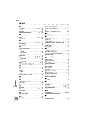 Page 156156LSQT0969
Index
Others
Others
Index
∫A
AC adaptor   . . . . . . . . . . . . . . . . . . 24, 26, 143
Aperture . . . . . . . . . . . . . . . . . . . . . . . . . . . . 60
Auto focus  . . . . . . . . . . . . . . . . . . . . . . . . . 146
Automatic white balance  . . . . . . . . . . . 58, 145
∫B
Backlight compensation   . . . . . . . . . . . . . . . 50
Battery  . . . . . . . . . . . . . . . . . . . . . . 24, 25, 142
Beep sound  . . . . . . . . . . . . . . . . . . . . . . . . 127
∫C
Card . . . . . . . . . ....