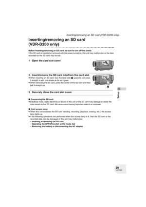 Page 2929LSQT0969
Setup
Inserting/removing an SD card (VDR-D200 only)
Inserting/removing an SD card 
(VDR-D200 only)
Before inserting/removing an SD card, be sure to turn off the power.
If the SD card is inserted or removed with the power turned on, this unit may malfunction or the data 
recorded on the SD card may be lost.
1 Open the card slot cover.
2 Insert/remove the SD card into/from the card slot.
≥When inserting an SD card, face the label side A upwards and press 
it straight in with one stroke as far as...