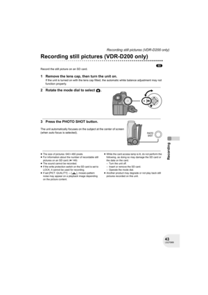 Page 4343LSQT0969
Recording
Recording still pictures (VDR-D200 only)
Recording still pictures (VDR-D200 only)
(SD)
Record the still picture on an SD card.
1 Remove the lens cap, then turn the unit on.
If the unit is turned on with the lens cap fitted, the automatic white balance adjustment may not 
function properly.
2 Rotate the mode dial to select  .
3 Press the PHOTO SHOT button.
The unit automatically focuses on the subject at the center of screen 
(when auto focus is selected).
≥The size of pictures:...