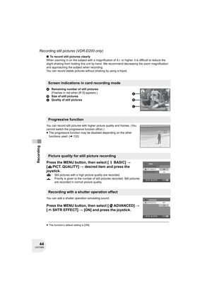 Page 4444LSQT0969
Recording
Recording still pictures (VDR-D200 only)
∫To record still pictures clearly
When zooming in on the subject with a magnification of 4k or higher, it is difficult to reduce the 
slight shaking from holding this unit by hand. We recommend decreasing the zoom magnification 
and approaching the subject when recording.
You can record stable pictures without shaking by using a tripod.
ARemaining number of still pictures
(Flashes in red when [R 0] appears.) 
BSize of still pictures
CQuality...