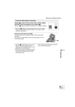Page 5959LSQT0969
Recording
Manual recording functions
Select [ ] mode, fill the screen with a white subject 
and then move the joystick up to select [ ].
When the [ ] display changes from flashing to on, setting is complete.
≥When the [ ] display continues flashing green, the white balance 
cannot be set because the place is dark etc. In this case, use the 
automatic white balance.
∫About the white balance sensor A
The white balance sensor detects the type of light source during 
recording.
Do not cover the...
