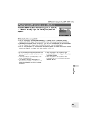 Page 6565LSQT0969
Playback
Still picture playback (VDR-D200 only)
Press the MENU button, then select [ PLAY SETUP] 
# [PLAYMODE] # [SLIDE SHOW] and press the 
joystick.
∫About still picture compatibility
≥This unit is compliant with the unified standard DCF (Design rule for Camera File system) 
established by JEITA (Japan Electronics and Information Technology Industries Association).
≥The file format supported by this unit is JPEG. (Not all JPEG formatted files will be played back.) 
≥If an out-of-specs file...
