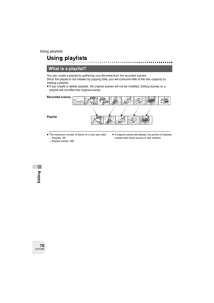 Page 7070LSQT0969
Editing
Using playlists
Using playlists
You can create a playlist by gathering your favorites from the recorded scenes.
Since the playlist is not created by copying data, you will consume little of the disc capacity by 
making a playlist.
≥If you create or delete playlists, the original scenes will not be modified. Editing scenes on a 
playlist will not affect the original scenes.
≥The maximum number of items on a disc (per side)
– Playlists: 99
– Playlist scenes: 999≥If original scenes are...