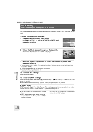 Page 8282LSQT0969
Editing
Editing still pictures (VDR-D200 only)
(SD)
You can write the data of still pictures to be printed and number of copies (DPOF data) onto the SD 
card.
¬Rotate the mode dial to select  .
1 Press the MENU button, then select 
[PLAYSETUP] # [ DPOF SET] # [SET] and 
press the joystick.
2 Select the file to be set, then press the joystick.
The number of prints set to be in DPOF is displayed.
3 Move the joystick up or down to select the number of prints, then 
press the joystick.
≥You can...