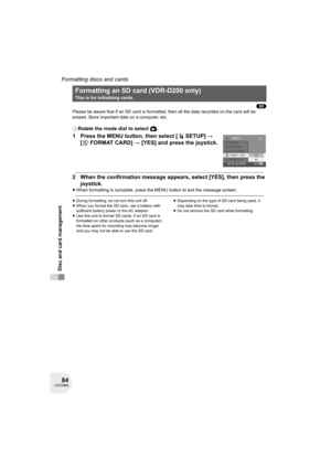 Page 8484LSQT0969
Disc and card management
Formatting discs and cards
(SD)
Please be aware that if an SD card is formatted, then all the data recorded on the card will be 
erased. Store important data on a computer, etc.
¬Rotate the mode dial to select  .
1 Press the MENU button, then select [ SETUP] # 
[ FORMAT CARD] # [YES] and press the joystick.
2 When the confirmation message appears, select [YES], then press the 
joystick.
≥When formatting is complete, press the MENU button to exit the message screen....