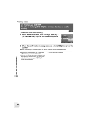 Page 8686LSQT0969
Disc and card management
Finalizing a disc
(-RW‹V›)
¬Rotate the mode dial to select  .
1 Press the MENU button, then select [ SETUP] # 
[ UN-FINALIZE] # [YES] and press the joystick.
2 When the confirmation message appears, select [YES], then press the 
joystick.
≥When un-finalizing is complete, press the MENU button to exit the message screen.
≥When you un-finalize the disc, use a battery with 
sufficient battery power or the AC adaptor.
≥DVD-RW (VR format) cannot be un-finalized. DVD-
RW (VR...