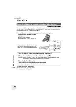 Page 9292LSQT0969
With other products
With a VCR
With a VCR
(RAM) (-RW‹VR›) (-RW‹V›) (-R)
You can record (dub) images played back on this unit onto other video devices.
You can create a playlist by gathering the scenes you want to record (dub), then record (dub) the 
scenes in this playlist only to other devices. (l71)
≥Use the AC adaptor to free you from worrying about the battery running down.
1 Connect this unit and a video 
device.
* If the video device has an S Video terminal, 
also connect the S Video...