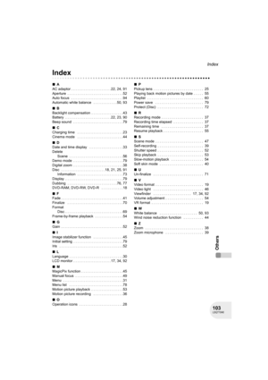 Page 103103LSQT1040
Index
Others
Others
Index
∫A
AC adaptor . . . . . . . . . . . . . . . . . . . . 22, 24, 91
Aperture  . . . . . . . . . . . . . . . . . . . . . . . . . . . . 52
Auto focus   . . . . . . . . . . . . . . . . . . . . . . . . . . 94
Automatic white balance   . . . . . . . . . . . . 50, 93
∫B
Backlight compensation  . . . . . . . . . . . . . . . . 43
Battery  . . . . . . . . . . . . . . . . . . . . . . . 22, 23, 90
Beep sound  . . . . . . . . . . . . . . . . . . . . . . . . . 79
∫C
Charging time...