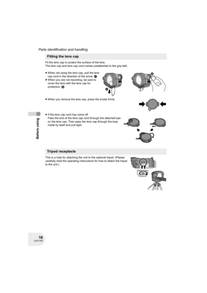 Page 1616LSQT1040
Before using
Parts identification and handling
Fit the lens cap to protect the surface of the lens.
The lens cap and lens cap cord comes preattached to the grip belt.
≥When not using the lens cap, pull the lens 
cap cord in the direction of the arrow. A
≥When you are not recording, be sure to 
cover the lens with the lens cap for 
protection. B
≥When you remove the lens cap, press the knobs firmly.
≥If the lens cap cord has come off
Pass the end of the lens cap cord through the attached eye...