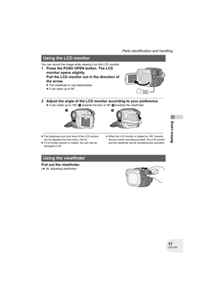 Page 1717LSQT1040
Before using
Parts identification and handling
You can record the image while viewing it on the LCD monitor.
1 Press the PUSH OPEN button. The LCD 
monitor opens slightly.
Pull the LCD monitor out in the direction of 
the arrow.
≥The viewfinder is now deactivated.
≥It can open up to 90o.
2 Adjust the angle of the LCD monitor according to your preference.
≥It can rotate up to 180o A towards the lens or 90o B towards the viewfinder.
≥The brightness and color level of the LCD monitor 
can be...