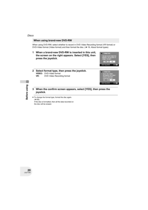 Page 2020LSQT1040
Before using
Discs
When using DVD-RW, select whether to record in DVD Video Recording format (VR format) or 
DVD-Video format (Video format) and then format the disc. (l19, About format types)
1 When a brand-new DVD-RW is inserted in this unit, 
the screen on the right appears. Select [YES], then 
press the joystick.
2 Select format type, then press the joystick.
3 When the confirm screen appears, select [YES], then press the 
joystick.
≥To change the format type, format the disc again....