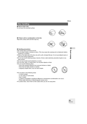 Page 2121LSQT1040
Before using
Discs
∫How to hold a disc
Do not touch the recorded surface.
∫If there is dirt or condensation on the disc
Wipe with a damp cloth and then wipe dry.
∫Handling precautions
≥Be careful about scratches and dirt.
≥Do not attach labels or stickers to discs. (This may cause disc warping and un-balanced rotation, 
rendering it unusable.)
≥Write on the label side of the disc only with a soft, oil-based felt pen. Do not use ballpoint pens or 
other hard writing implements.
≥Do not use...