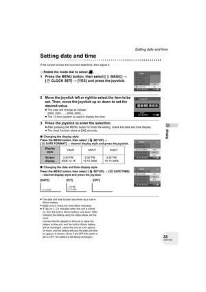 Page 3333LSQT1040
Setup
Setting date and time
Setting date and time
If the screen shows the incorrect date/time, then adjust it.
¬Rotate the mode dial to select  .
1 Press the MENU button, then select [ BASIC] # 
[ CLOCK SET] # [YES] and press the joystick.
2 Move the joystick left or right to select the item to be 
set. Then, move the joystick up or down to set the 
desired value.
≥The year will change as follows:
2000, 2001, ..., 2099, 2000, ...
≥The 12-hour system is used to display the time.
3 Press the...