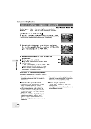 Page 5252LSQT1040
Recording
Manual recording functions
(RAM) (-RW‹VR›) (-RW‹V›) (-R)
¬Rotate the mode dial to select  .
1 Set the AUTO/MANUAL/FOCUS switch to MANUAL.
The icon shown in the illustration is displayed automatically.
2 Move the joystick down several times and select 
the shutter speed indication (such as 1/100) or iris/
gain indication (such as F2.4, 0dB).
3 Move the joystick left or right to make the 
adjustment.
AShutter speed: 1/60 to 1/8000
≥The shutter speed closer to 1/8000 is faster....